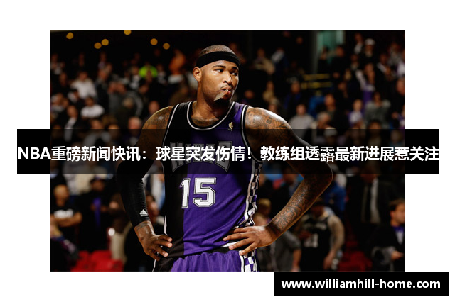 NBA重磅新闻快讯：球星突发伤情！教练组透露最新进展惹关注