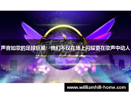 声音如歌的足球巨星：他们不仅在场上闪耀更在歌声中动人