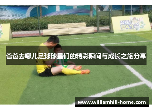 爸爸去哪儿足球球星们的精彩瞬间与成长之旅分享