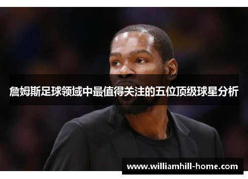 詹姆斯足球领域中最值得关注的五位顶级球星分析