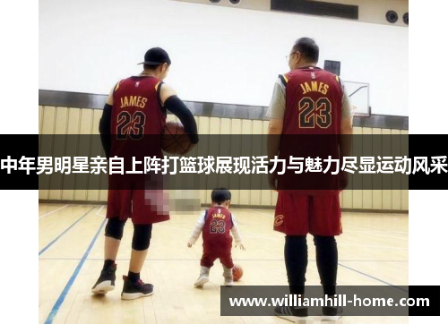 中年男明星亲自上阵打篮球展现活力与魅力尽显运动风采