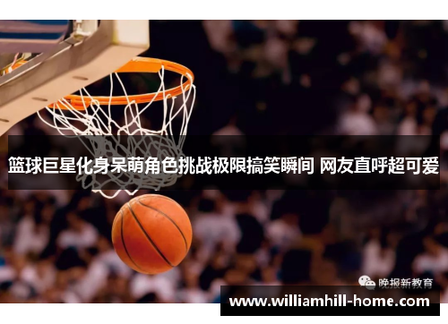 篮球巨星化身呆萌角色挑战极限搞笑瞬间 网友直呼超可爱